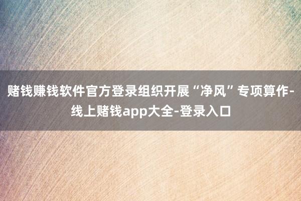 赌钱赚钱软件官方登录组织开展“净风”专项算作-线上赌钱app大全-登录入口