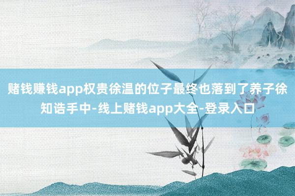赌钱赚钱app权贵徐温的位子最终也落到了养子徐知诰手中-线上赌钱app大全-登录入口