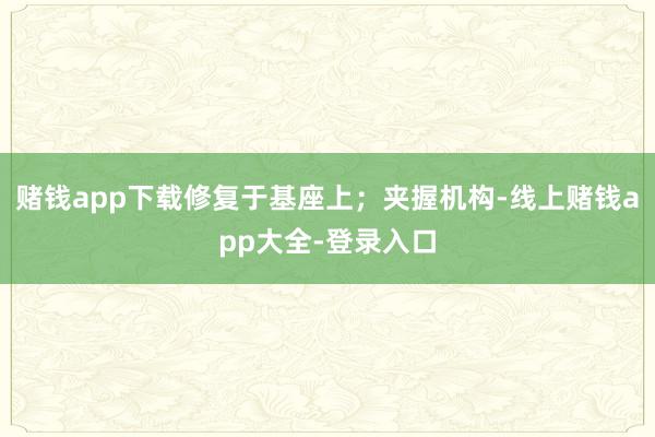 赌钱app下载修复于基座上；夹握机构-线上赌钱app大全-登录入口