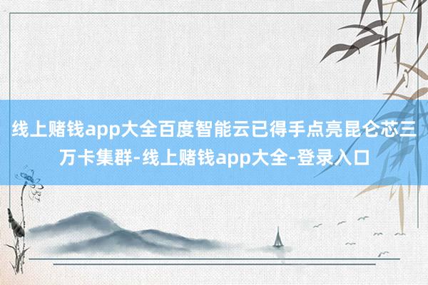 线上赌钱app大全百度智能云已得手点亮昆仑芯三万卡集群-线上赌钱app大全-登录入口