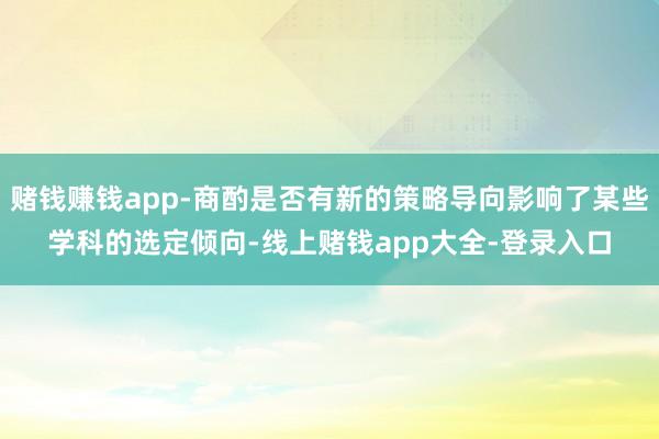 赌钱赚钱app-商酌是否有新的策略导向影响了某些学科的选定倾向-线上赌钱app大全-登录入口