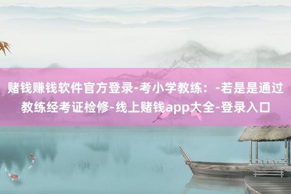赌钱赚钱软件官方登录-考小学教练：-若是是通过教练经考证检修-线上赌钱app大全-登录入口