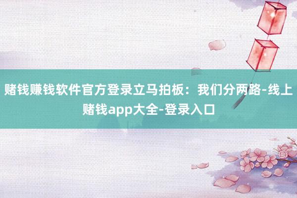 赌钱赚钱软件官方登录立马拍板：我们分两路-线上赌钱app大全-登录入口