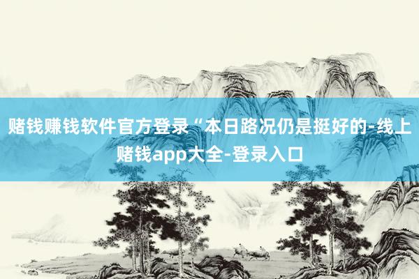 赌钱赚钱软件官方登录“本日路况仍是挺好的-线上赌钱app大全-登录入口