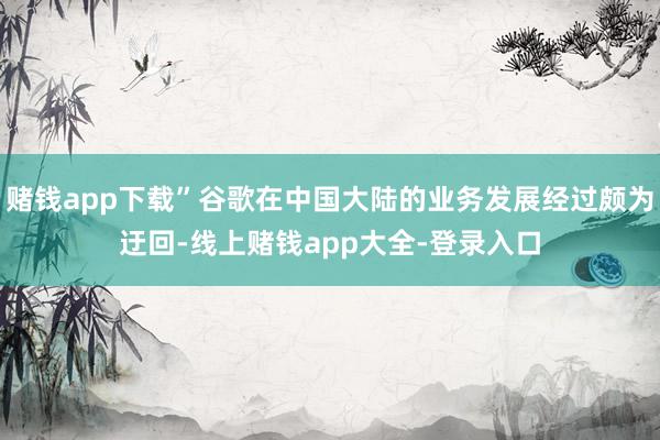 赌钱app下载”谷歌在中国大陆的业务发展经过颇为迂回-线上赌钱app大全-登录入口