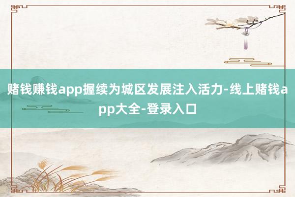 赌钱赚钱app握续为城区发展注入活力-线上赌钱app大全-登录入口