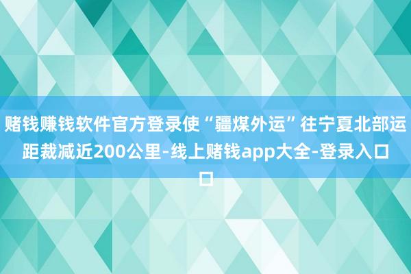 赌钱赚钱软件官方登录使“疆煤外运”往宁夏北部运距裁减近200公里-线上赌钱app大全-登录入口