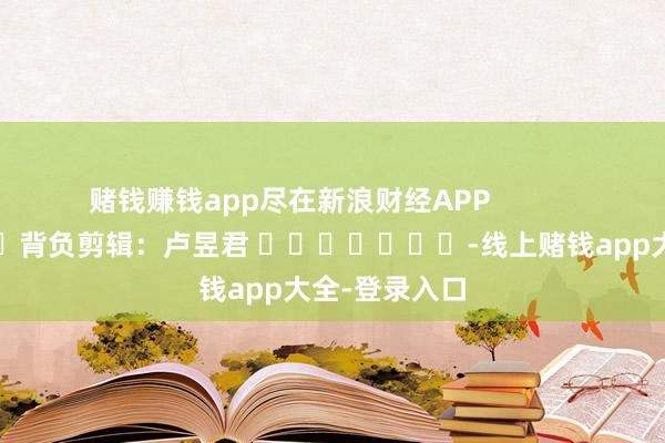 赌钱赚钱app尽在新浪财经APP            						背负剪辑：卢昱君 							-线上赌钱app大全-登录入口