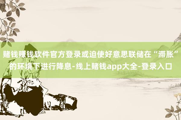 赌钱赚钱软件官方登录或迫使好意思联储在“滞胀”的环境下进行降息-线上赌钱app大全-登录入口