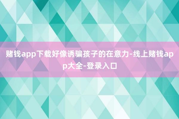 赌钱app下载好像诱骗孩子的在意力-线上赌钱app大全-登录入口