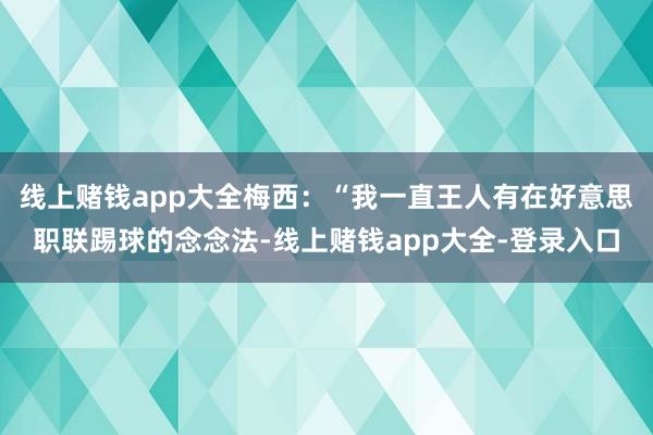线上赌钱app大全梅西：“我一直王人有在好意思职联踢球的念念法-线上赌钱app大全-登录入口