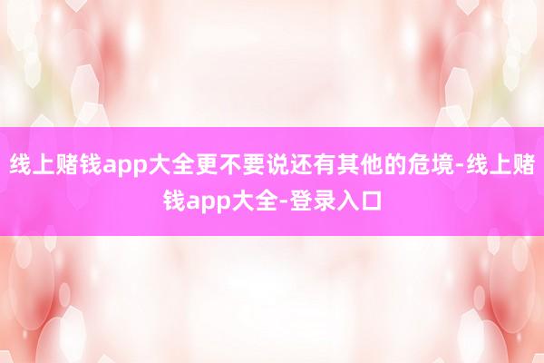 线上赌钱app大全更不要说还有其他的危境-线上赌钱app大全-登录入口