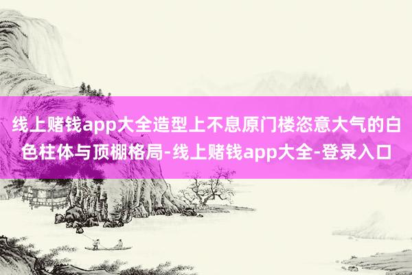 线上赌钱app大全造型上不息原门楼恣意大气的白色柱体与顶棚格局-线上赌钱app大全-登录入口