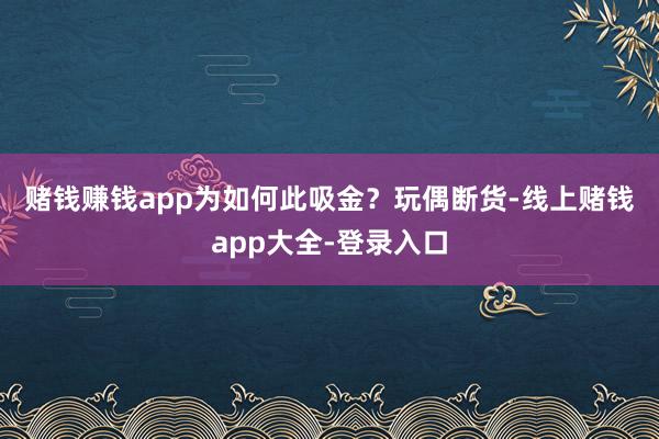 赌钱赚钱app为如何此吸金？　　玩偶断货-线上赌钱app大全-登录入口