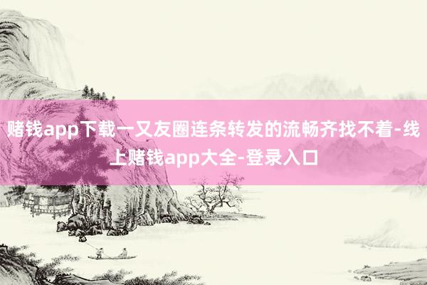 赌钱app下载一又友圈连条转发的流畅齐找不着-线上赌钱app大全-登录入口