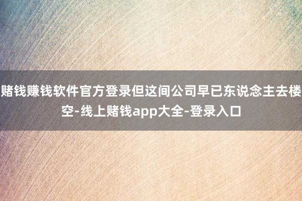 赌钱赚钱软件官方登录但这间公司早已东说念主去楼空-线上赌钱app大全-登录入口