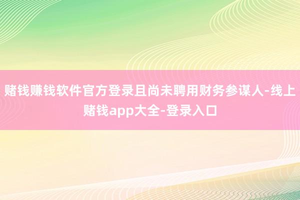 赌钱赚钱软件官方登录且尚未聘用财务参谋人-线上赌钱app大全-登录入口