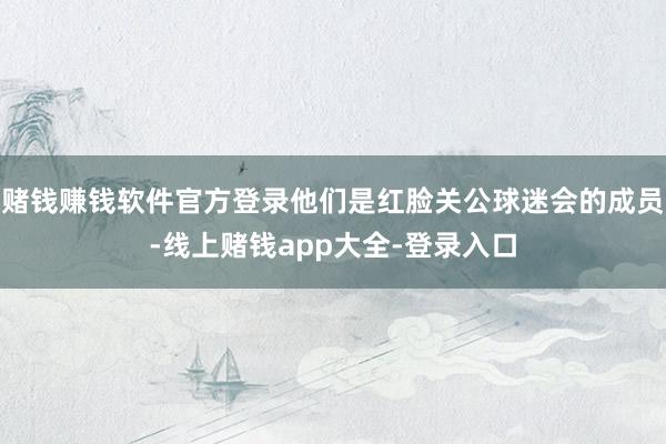 赌钱赚钱软件官方登录他们是红脸关公球迷会的成员-线上赌钱app大全-登录入口