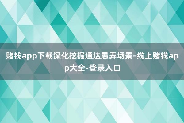 赌钱app下载深化挖掘通达愚弄场景-线上赌钱app大全-登录入口