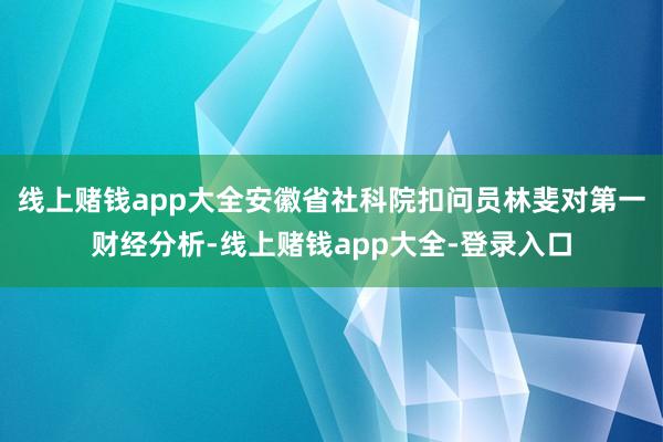 线上赌钱app大全安徽省社科院扣问员林斐对第一财经分析-线上赌钱app大全-登录入口