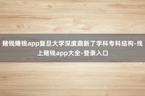 赌钱赚钱app复旦大学深度鼎新了学科专科结构-线上赌钱app大全-登录入口