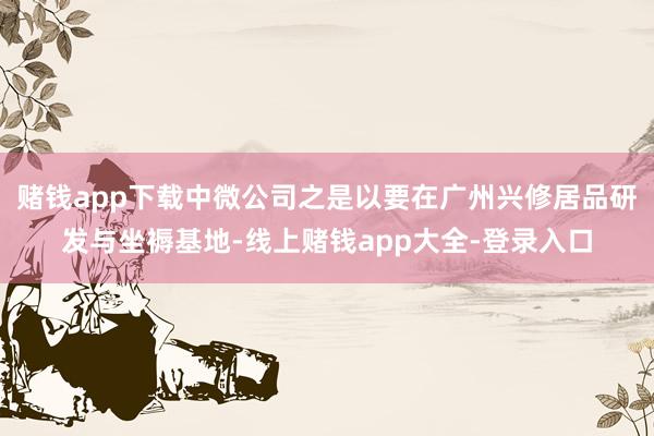 赌钱app下载中微公司之是以要在广州兴修居品研发与坐褥基地-线上赌钱app大全-登录入口