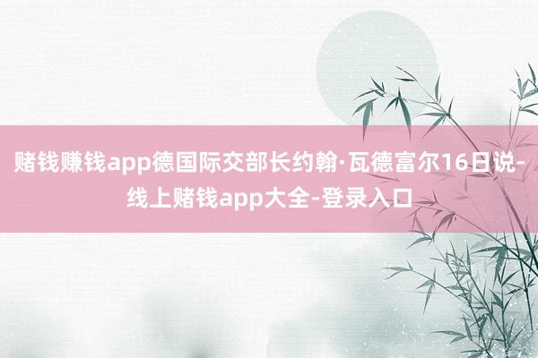赌钱赚钱app德国际交部长约翰·瓦德富尔16日说-线上赌钱app大全-登录入口