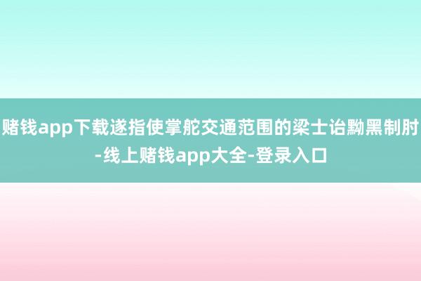赌钱app下载遂指使掌舵交通范围的梁士诒黝黑制肘-线上赌钱app大全-登录入口