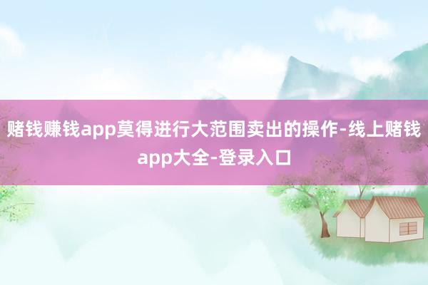 赌钱赚钱app莫得进行大范围卖出的操作-线上赌钱app大全-登录入口