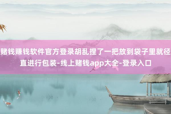 赌钱赚钱软件官方登录胡乱捏了一把放到袋子里就径直进行包装-线上赌钱app大全-登录入口