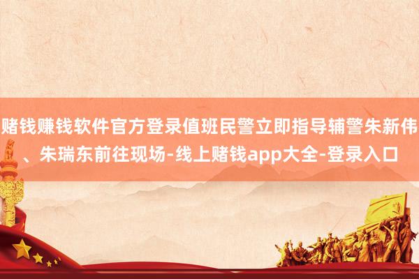 赌钱赚钱软件官方登录值班民警立即指导辅警朱新伟、朱瑞东前往现场-线上赌钱app大全-登录入口