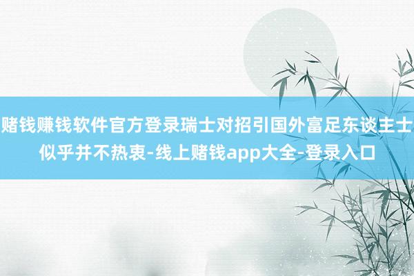 赌钱赚钱软件官方登录瑞士对招引国外富足东谈主士似乎并不热衷-线上赌钱app大全-登录入口