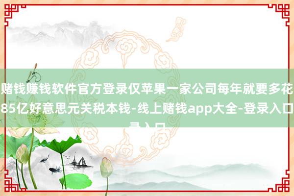赌钱赚钱软件官方登录仅苹果一家公司每年就要多花85亿好意思元关税本钱-线上赌钱app大全-登录入口