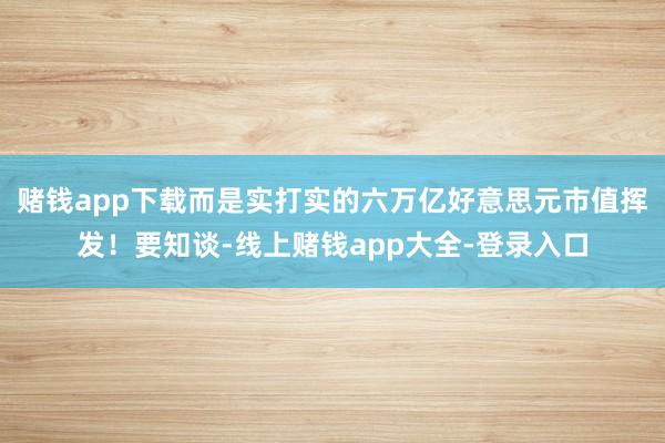 赌钱app下载而是实打实的六万亿好意思元市值挥发！要知谈-线上赌钱app大全-登录入口