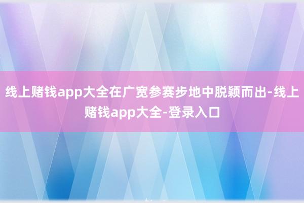 线上赌钱app大全在广宽参赛步地中脱颖而出-线上赌钱app大全-登录入口