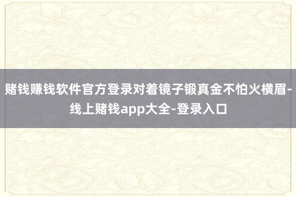 赌钱赚钱软件官方登录对着镜子锻真金不怕火横眉-线上赌钱app大全-登录入口