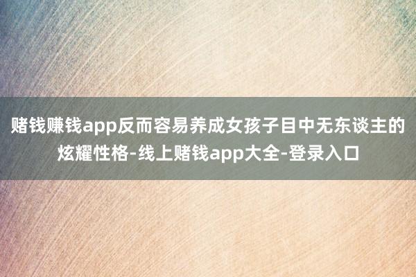 赌钱赚钱app反而容易养成女孩子目中无东谈主的炫耀性格-线上赌钱app大全-登录入口