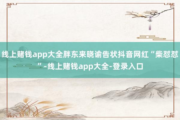 线上赌钱app大全胖东来晓谕告状抖音网红“柴怼怼”-线上赌钱app大全-登录入口