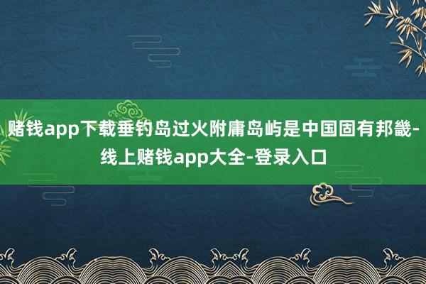 赌钱app下载垂钓岛过火附庸岛屿是中国固有邦畿-线上赌钱app大全-登录入口