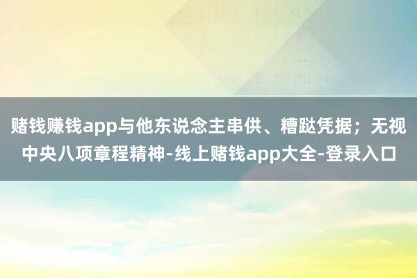 赌钱赚钱app与他东说念主串供、糟跶凭据；无视中央八项章程精神-线上赌钱app大全-登录入口