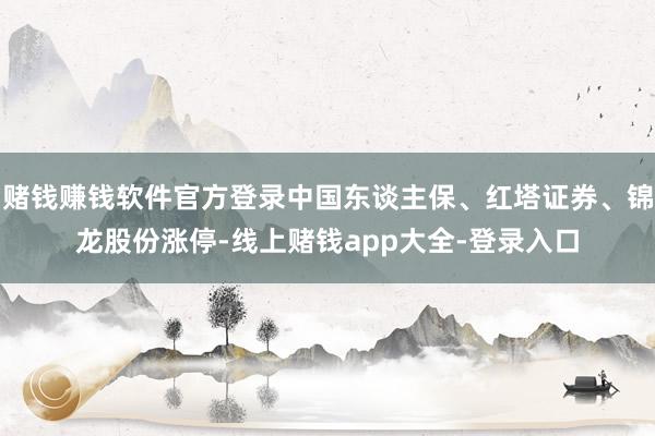 赌钱赚钱软件官方登录中国东谈主保、红塔证券、锦龙股份涨停-线上赌钱app大全-登录入口