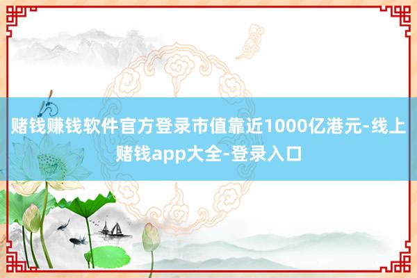 赌钱赚钱软件官方登录市值靠近1000亿港元-线上赌钱app大全-登录入口