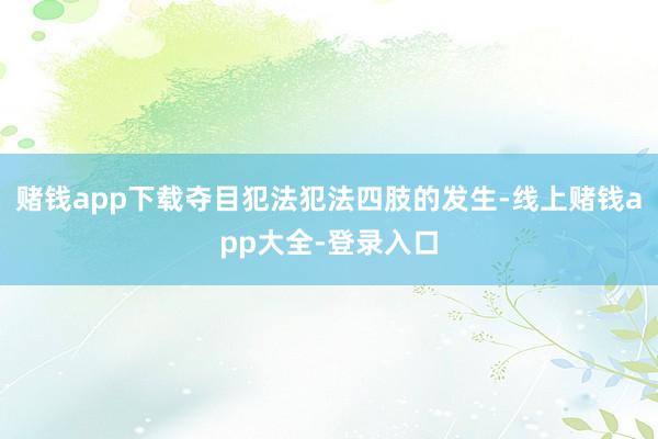 赌钱app下载夺目犯法犯法四肢的发生-线上赌钱app大全-登录入口
