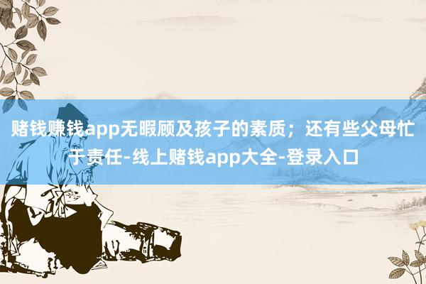 赌钱赚钱app无暇顾及孩子的素质；还有些父母忙于责任-线上赌钱app大全-登录入口