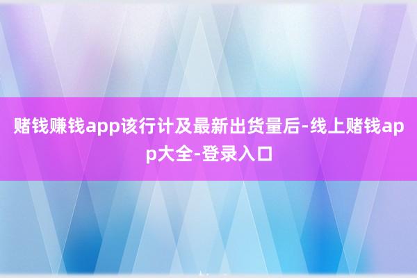 赌钱赚钱app该行计及最新出货量后-线上赌钱app大全-登录入口