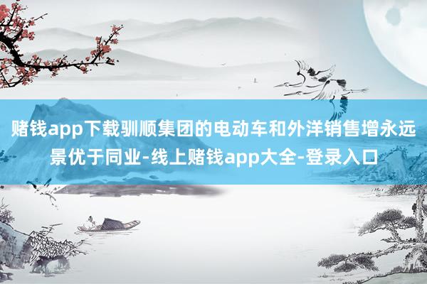 赌钱app下载驯顺集团的电动车和外洋销售增永远景优于同业-线上赌钱app大全-登录入口