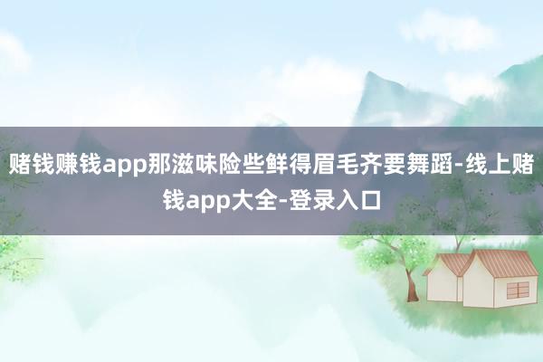 赌钱赚钱app那滋味险些鲜得眉毛齐要舞蹈-线上赌钱app大全-登录入口
