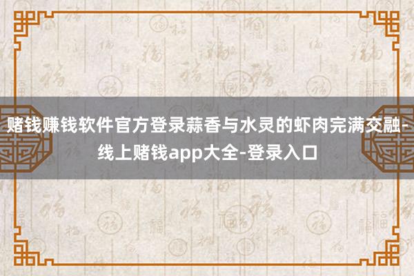 赌钱赚钱软件官方登录蒜香与水灵的虾肉完满交融-线上赌钱app大全-登录入口
