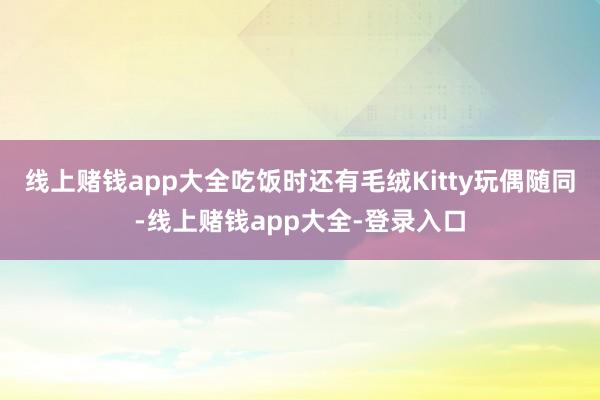 线上赌钱app大全吃饭时还有毛绒Kitty玩偶随同-线上赌钱app大全-登录入口