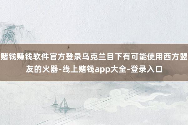 赌钱赚钱软件官方登录乌克兰目下有可能使用西方盟友的火器-线上赌钱app大全-登录入口